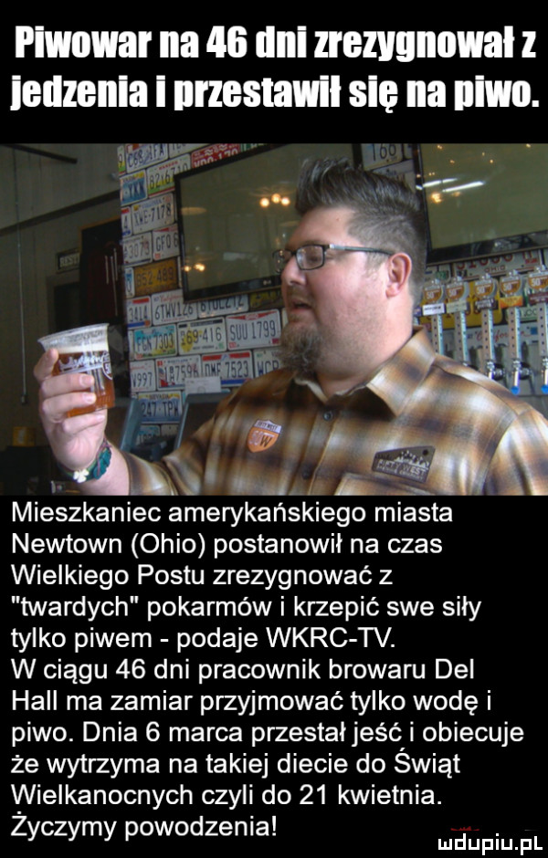 wow na    iiiii zrezvgnowal l leuzenla i nrzestawll sci na iiiwi. mieszkaniec amerykańskiego miasta newtown ohio postanowił na czas wielkiego postu zrezygnować z twardych pokarmów i krzepić swe sily tylko piwem podaje wkrc tv. w ciągu    dni pracownik browaru dal hall ma zamiar przyjmować tylko wodę i piwo. dnia   marca przestaljeści obiecuje że wytrzyma na takiej diecie do swift wielkanocnych czyli do    kwietnia. abakankami zyczymy powodzenia. udupiu pl