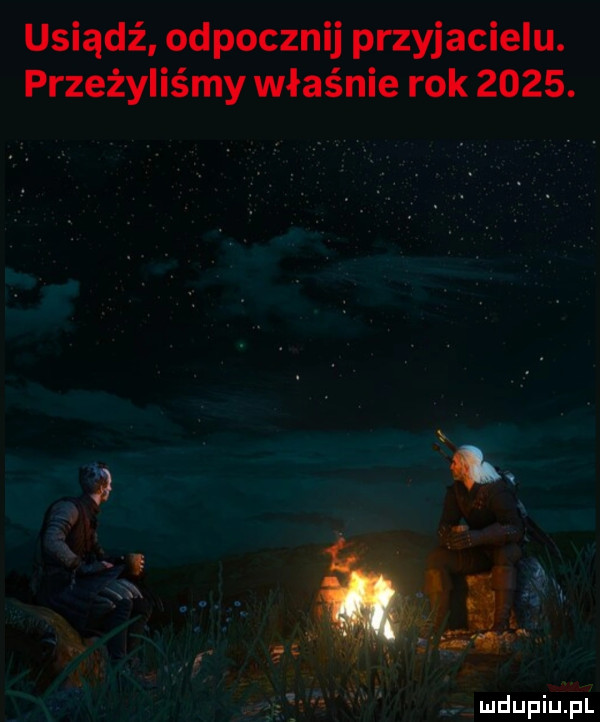 usiądź odpocznij przyjacielu. przeżyliśmy właśnie rok