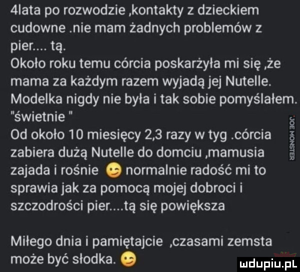 iata po rozwodzie kontakty z dzieckiem cudowne nie mam żadnych problemów z puer. tą. około roku temu córcia poskarżyła mi się że mama za każdym razem wyjadą jej nutelle. modelka nigdy nie była i tak sobie pomyślałem świetnie od około    miesięcy     razy w tag córcia zabiera dużą nutelle do domciu mamusia zajada i rośnie o normalnie radość mi to sprawia jak za pomocą mojej dobroci i szczodrości puer tą się powiększa uzlsnoh   f miłego dnia i pamiętajcie czasami zemsta może być słodka. o ndupiu pl