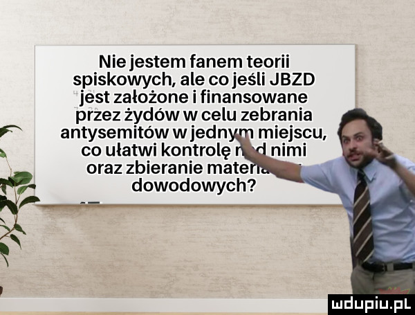 nie jestem fanem teorii spiskowych ale co jeśli jazd jest założone i finansowane przez żydów w celu zebrania antysemitów w jean miejscu co ułatwi kontrolę oraz zbieranie mate. dowodowych
