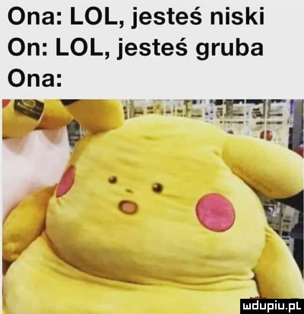 ona lol jesteś niski on lol jesteś gruba ona   w f      jf. abakankami