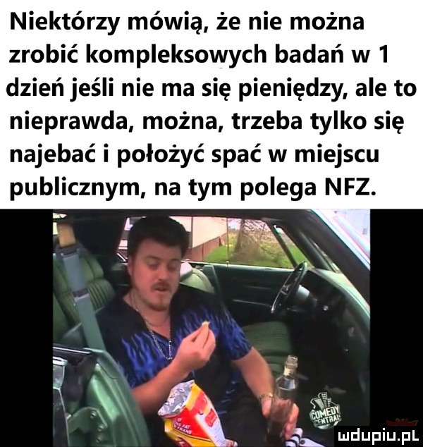 niektórzy mówią że nie można zrobić kompleksowych badań w   dzień jeśli nie ma się pieniędzy ale to nieprawda można trzeba tylko się najebać i położyć spać w miejscu publicznym na tym polega nfz