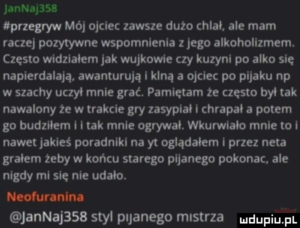 jannapss przegryw mój ojciec zawsze dużo chlai ale mam racze pozytywne wspomnienia zlego alkoholizmem. często widzialem jak wujkowie czy kuzyni po alko się napierdalają awanturują i klną a ojciec po pijaku np w szachy uczci mnie grać. pamiętam że często był tak nawalony że w trakcie gry zasypiai i chrapki a potem go budzliem l i tak mnie ogrywai. wkurwiało mnie to i nawet jakieś poradniki na yt ogladalem i przez neta grałem żeby w końcu starego pijanego pokonac. ale nigdy mi się nie udało. mm jannajssb styl pijanego mistrza dugi p