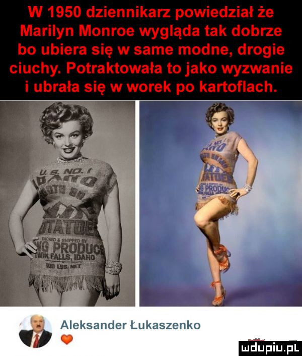 w      dziennikarz powiedział że marilyn monroe wygląda tak dobrze bo ubiera się w same modne drogie ciuchy. potraktowała to jako wyzwanie i ubrala się w worek po kartoflach. aleksander łukaszenko mdpiu pl