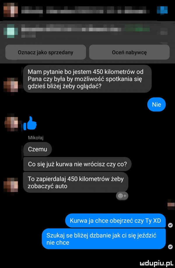 i. abakankami bécu oznacz jako sprzedany oceń nabywcę morn pytanie bo jestem     kilometrów od pana czy była by możliwość spotkania się gdzieś bliżej żeby oglądać.      mikolaj czemu co się już kurwa nie wrócisz czy co to zapierdala     kilometrów żeby zobaczyć auto