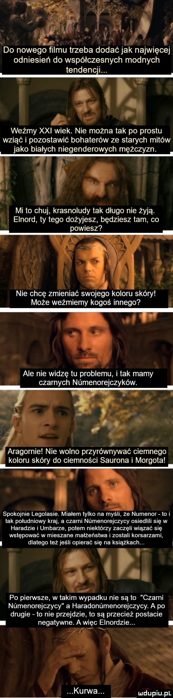 l do nowego filmu trzeba dodaćjak najwięcej odniesień do współczesnych modnych tendencji. a co weźmy xxi wiek. nie można tak po prestu wziąć i pozostawić bohaterów ze starych mitów jako bialych niegenderowych mężczyzn. mi to chuj krasnoludy tak dlugo nie żyją. elnord ty tego dożyjesz będziesz tam co powiesz nie chcę zmieniać swojego koloru skóry może weźmiemy kogoś innego ale nie widzę tu problemu i tak mamy czarnych namenorejczyków. abakankami r aragonie nie wolno przyrównywać ciemnego koloru skóry do ciemności saurona i morgotal. spokojnie legolasie. mialem tylko na myśli. że numenor lo i tak poludniowy kraj a czarni numenorejczycy osiedlili się w hadadzie i urbarze potem niektórzy zaczęli wiązać się wstępować w mieszane małżeństwa i zostali korsarzami dlatego też jeśli opierać się na książkach. i y. abakankami g   po pierwsze w takim wypadku nie są to cłami numenorejczycy a haradonńmenorejczycy. a po drugie to nie przejdzie to są przecież postacie i negatywne. a więc elnordzie. i i. mfupiupl