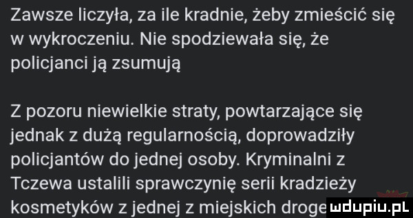 zawsze iiczyla za ile kradnie żeby zmieścić się w wykroczeniu. nie spodziewała się że policjanci ją zsumują z pozoru niewielkie straty powtarzające się jednak z dużą regularnością doprowadziły policjantów do jednej osoby. kryminalni z tczewa ustalili sprawczynię serii kradzieży kosmetyków z jednej z miejskich droge
