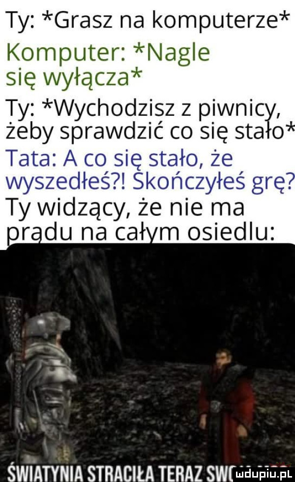 ty grasz na komputerze komputer nagle się wyłącza ty wychodzisz z piwnicy o zeby sprawdzić co się saa tata a co się stało że wyszedłeś skończyłeś grę. ty widzący że nie ma o rpu na ceł m osiedlu. ną. i x św i ampla straciła teraz swru auaaa