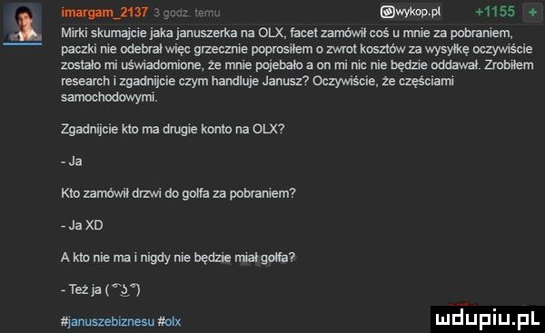 i i wwov pt     . mirki skuma e jaka ianuszerka na olx facełzamówił coś u mme za pobraniem paczul nie odebral wiec grzecznie poprosiłem ozwlc kosztów za wysyłkę oczywiście zostało mi nświadomlone że mnie polecało a on mi mc nie bedze oddawał  mm research izgadnijcie czym handluje janusz  oczywiście że qęściami samochodowymi. zgadnijcie kin ma drugie konin na  on ja km mćwil drzwi do gana za pobraniem ja xd a kw nie mel nigdy nie beda namowa tex p i ąanuszehiznesu mix