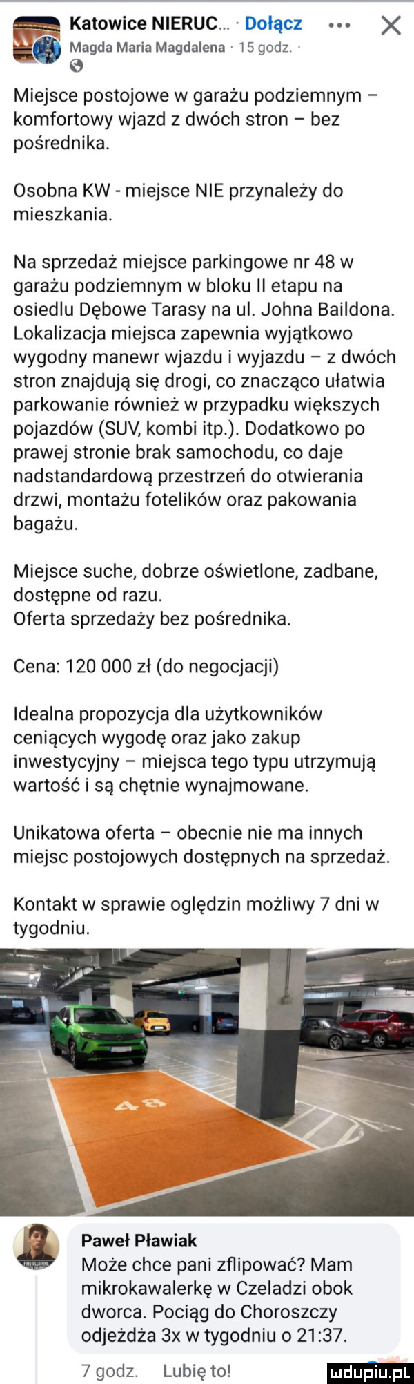 katowice nieruc. dołącz x magda maria magdalena    godz   e miejsce postojowe w garażu podziemnym komfortowy wjazd z dwóch stron bez pośrednika. osobna kw miejsce nie przynależy do mieszkania. na sprzedaż miejsce parkingowe nr    w garażu podziemnym w bloku ii etapu na osiedlu dębowe tarasy na ul. johna baildona. lokalizacja miejsca zapewnia wyjątkowo wygodny manewr wjazdu iwyjazdu z dwóch stron znajdują się drogi co znacząco ułatwia parkowanie również w przypadku większych pojazdów suv kombi ibp. dodatkowo po prawej stronie brak samochodu co daje nadstandartową przestrzeń do otwierania drzwi montażu fotelików oraz pakowania bagażu. miejsce suche dobrze oświetlone zadbane dostępne od razu. oferta sprzedaży bez pośrednika. cena         zł do negocjacji idealna propozycja dla użytkowników ceniących wygodę oraz jako zakup inwestycyjny miejsca tego typu utrzymują wartość i są chętnie wynajmowane. unikatowa oferta obecnie nie ma innych miejsc postojowych dostępnych na sprzedaż. kontakt w sprawie oględzin możliwy   dni w tygodniu. pawel pławiak może chce pani zflipować mam mikrokawalerkę w czeladzi obok dworca. pociąg do choroszczy odjeżdża  x w tygodniu        .   godz. lubię to