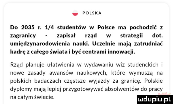 polska do      r.     studentów w polsce ma pochodzić z zagranicy zaplsal rząd w strategii dat. umiędzynarodowienia nauki. uczelnie mdlą zatrudniać kadrę z całego świata i być centrami innowacji. rząd planuje ułatwienia w wydawaniu wiz studenckich i nowe zasady awansów naukowych. które wymusza na polskich badaczach częstsze wyjazdy za granicę. polskie dyplomy mają lepiej przygotowywać absolwentów do pracy na calym świecie. mdupiu