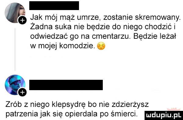 jak mój mąż umrze zostanie skremowany. żadna suka nie będzie do niego chodzić i odwiedzać go na cmentarzu. będzie leżał w mojej komodzie. ó q zrób z niego klepsydrę bo nie zdzierzysz patrzenia jak się opierdala po śmierci