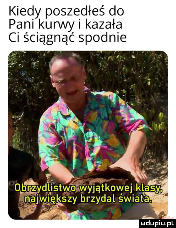 kiedy poszedłeś do pani kurwy i kazała ci ściągnąć spodnie