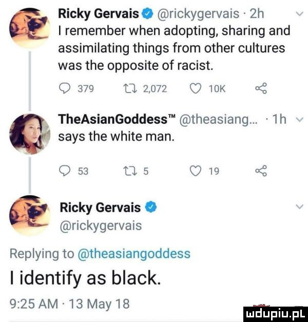 i remember wien adopting sparing and assimilating things from ocher cultures was tee opposite of racist. q     tj       o   k theasiangoddess theasiang.  h saks tee white man. q    u.      x e ricky gervais. rickygervais replying to theasiangoddess i identify as black.     am    may   c ricky gervais. rickygervais  h