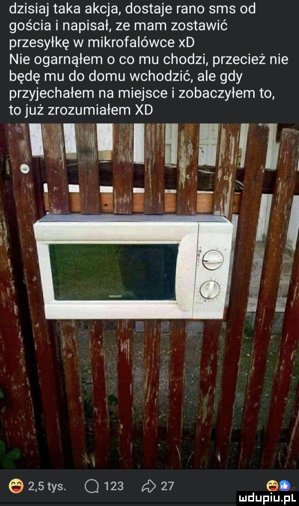 dzisiaj taka akcja dostaje rano sms od gościa i napisał ze mam zostawić przesyłkę w mikrofalówce xd nie ogarnąłem o co mu chodzi przecież nie będę mu do domu wchodzić ale gdy przyjechałem na miejsce i zobaczyłem to to już zrozumiałem xd  . k i ii.     tys.