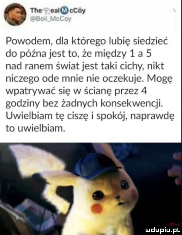 tee eachcoy powodem. dla którego lubię siedzieć do późna jest to. że między   a   nad ranem światjest taki cichy. nikt niczego ode mnie nie oczekuje. mogę wpatrywać się w ścianę przez   godziny bez żadnych konsekwencji. uwielbiam tę ciszę i spokój. naprawdę to uwielbiam