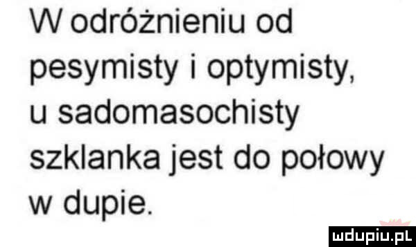 w odróżnieniu od pesymisty i optymisty u sadomasochisty szklanka jest do połowy w dupie