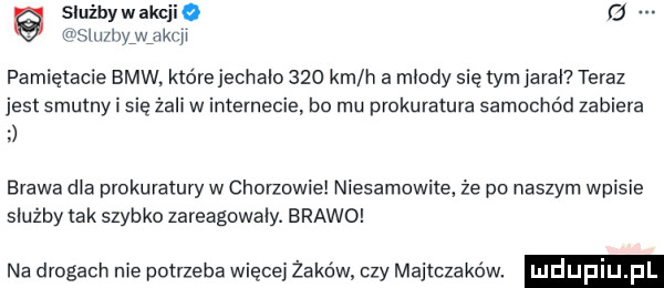 służby w ak fmśllililyfwjikt g pamiętacie bmw. którejechaio     km h a miody się tym arai teraz jest smutny i się żali w internecie bo mu prokuratura samochód zabiera brawa dla prokuratury w chorzowie niesamowite że po naszym wpisie służby tak szybko zareagowały. brawo na drogach nie potrzeba więcej żaków czy majtczaków