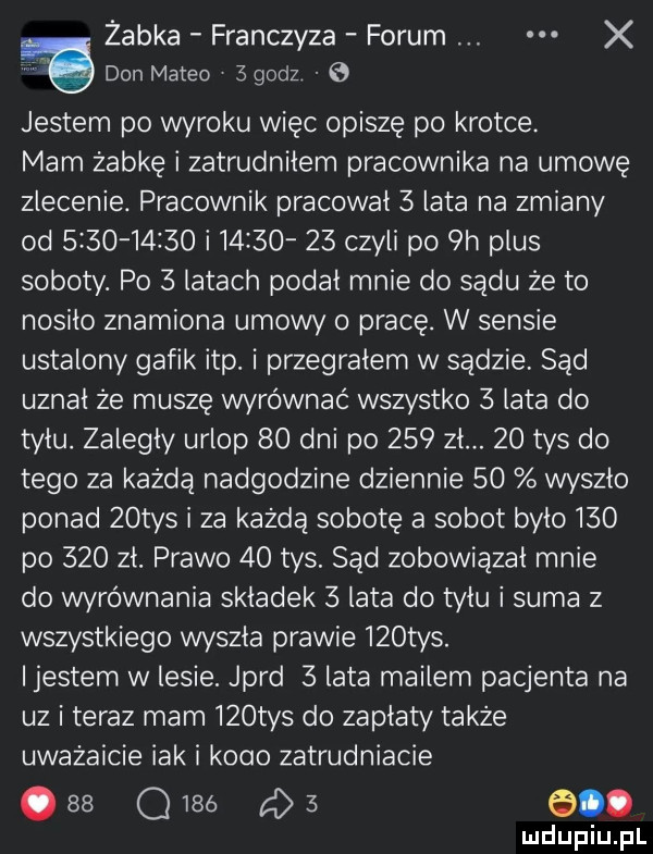 żabka franczyza forum x don meteo   godz   jestem po wyroku więc opiszę po krotce. mam żabkę i zatrudnilem pracownika na umowę zlecenie. pracownik pracował   lata na zmiany od            i         czyli po plus soboty. po   latach podal mnie do sądu że to nosiło znamiona umowy o pracę. w sensie ustalony galik ibp. i przegrałem w sądzie sad uznal że muszę wyrównać wszystko   lata do tylu. zalegly urlop    dni po     zł.    tys do tego za każdą nadgodzine dziennie    wyszlo ponad   tys i za każdą sobotę a sobot bylo     po     zł. prawo    tys. sąd zobowiązał mnie do wyrównania skladek   lata do tyłu i suma   wszystkiego wyszla prawie    tys. ijestem w lesie. jard   lata mailem pacjenta na uz i teraz mam    tys do zaplaty także uważajcie idk i kobo zatrudniacie    oibó