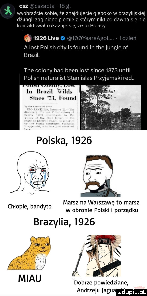 cez wyobrazcie sobie ze znajdujecie głęboko w brazylijskiej dzungli zaginione plemię z którym niki od dawna się nie kontaktował l okazale sue ze to polacy q      live a list polish city is found in tee jungle of brazil. tee colony hdd bean list since      until polish naturaiist stanlislas przyjemski red in lh u lias idu iii. fulllul marsz na warszawę to marsz w obronie polski i porządku brazylia      chłopie bandyta dobrze powiedziane andrzeju lagua