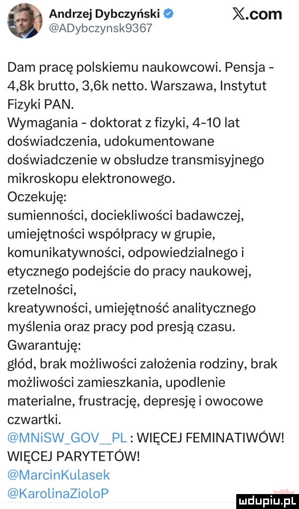 andrzej dybczyński o x oćm adybczynsk     dam pracę polskiemu naukowcowi. pensja    k brutto    k netto. warszawa instytut fizyki pan. wymagania doktorat z fizyki      lat doświadczenia udokumentowane doświadczenie w obsludze transmisyjnego mikroskopu elektronowego. oczekuję sumienności dociekliwości badawczej umiejętności współpracy w grupie komunikatywności odpowiedzialnego i etycznego podejście do pracy naukowej rzetelności kreatywności umiejętność analitycznego myślenia oraz pracy pod presją czasu. gwarantuję głód brak możliwości założenia rodziny brak możliwości zamieszkania upodlenie materialne frustrację depresję i owocowe czwartki. mnisw g v pl więcej feminatiwów więcej parytetów marcinkulasek karolinaziolop
