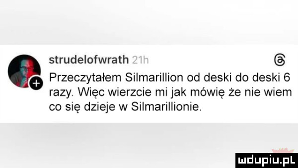strudelofwrath o przeczytałem silmarillion od deski do deski   razy. więc wierzcie ml jak mówię że nie wiem co się dzieje w silmarillionie
