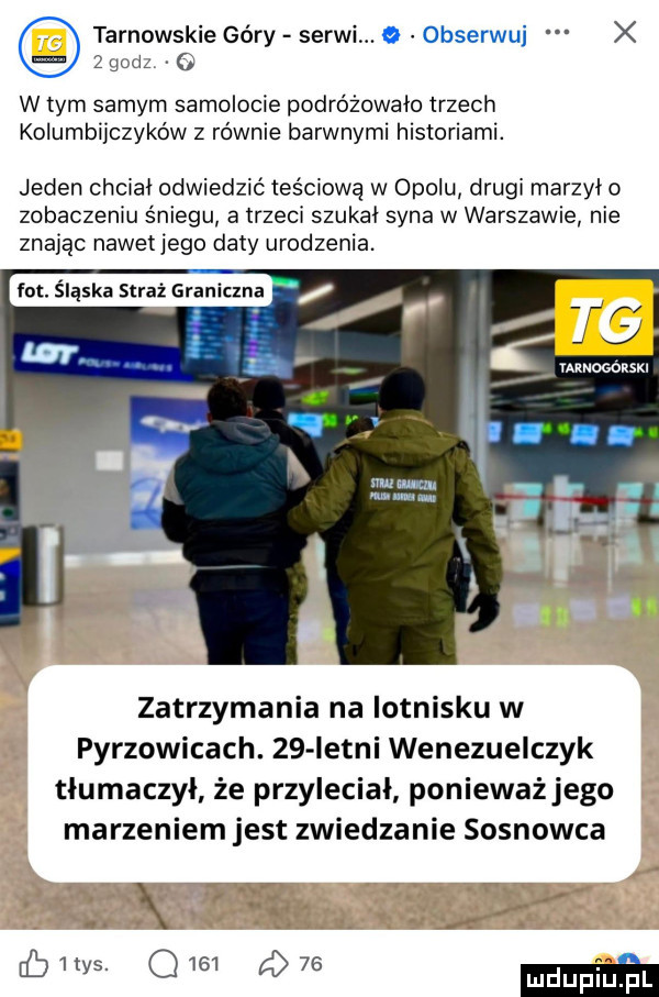 tarnowskie góry serii. obserwuj x z godz   w tym samym samolocie podróżowało trzech kolumbijczyków z równie barwnymi historiami. jeden chciał odwiedzić teściową w opolu drugi marzyło zobaczeniu śniegu a trzeci szukał syna w warszawie nie znając nawet jego daty urodzenia. fot iąskastrażgraniczna v v wt mu mam mm mm m zatrzymania na lotnisku w pyrzowicach.    istni wenezuelczyk tłumaczył że przyleciał ponieważ jego marzeniem jest zwiedzanie sosnowca