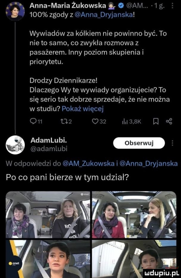 anna maria żukowska. am   g.     zgody z anna dryjanska wywiadów za kółkiem nie powinno być. to nie to samo co zwykla rozmowa z pasażerem. inny poziom skupienia i priorytetu. drodzy dzien nika rze dlaczego wy te wywiady organizujecie to się serio tak dobrze sprzedaje że nie można w studiu pokaż więcej            m     adamlubi w odpowiedzi do amqukowska i annaidryjanska po co pani bierze w tym udział