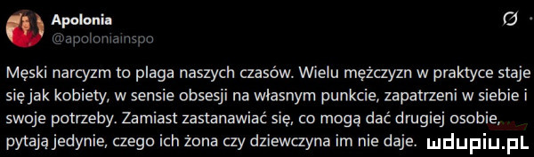 apolonii g. pmawma męski narcyzm to plaga naszych czasów. wielu mężczyzn w praktyce staje siejak kobiety w sensie obsesji na wiasriym punkcie zapatrzeni w siebie i skuje potrzeby. zamiast zastanawiać się co mogę dać drugiej usobie pytająjedynie czego ich żona czy dziewczyna im nie daje. mdupiu pl