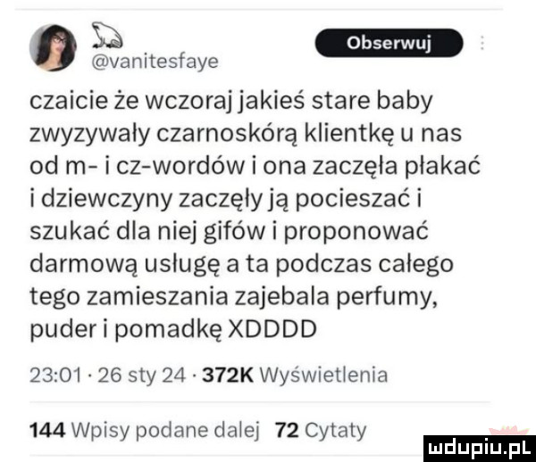 vanitesfaye czaicie że wczoraj jakieś stare baby zwyzywaly czarnoskórą klientkę u nas od m i cz wardów i ona zaczęła płakać i dziewczyny zaczęiyją pocieszać i szukać dla niej gifów i proponować darmową usługę a ta podczas całego tego zamieszania zaiebala perfumy puder i pomadkę xdddd          say       k wyświetlenia     wpisy podane dalej    cytaty ludu iu. l
