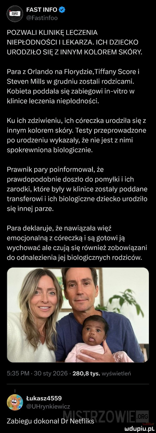 a fast nfw x. wfastmfoo pozwali klinikę leczenia niepłodności i lekarza. ich dziecko urodziło się z innym kolorem skóry. para   orlando na florydzie tiffany shore i steven mills w grudniu zostali rodzicami. kobieta poddała się zabiegowi in vitro w klinice leczenia niepłodności. ku ich zdziwieniu ich córeczka urodziła się z innym kolorem skóry. testy przeprowadzone po urodzeniu wykazały że niejest z nimi spokrewniona biologicznie. prawnik pary poinformowal że prawdopodobnie doszlo do pomyłki i ich zarodki które byly w klinice zostaly poddane transferowi i ich biologiczne dziecko urodzilo się innej parze. para deklaruje że nawiązała więź emocjonalną z córeczką i są gotowi ją wychować ale czują się również zobowiązani do odnalezieniajej biologicznych rodziców.      pm    say            tys. wyświetleń łukasz     uhrynkiewicz zabiegu dokonał dr netfliks