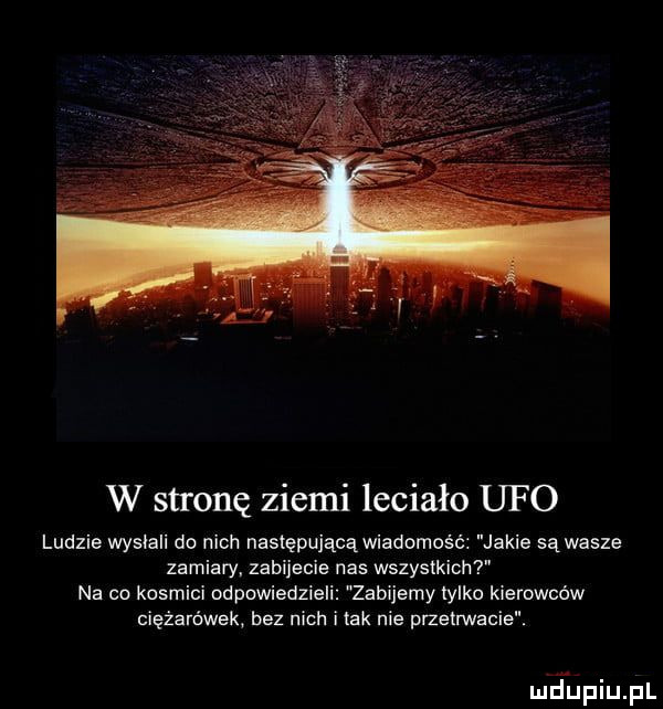 w stronę ziemi leciało ufo ludzie wysiali do nich następującą wiadomość jakie są wasze zamiary. zabijecie nas wszystkich na co kosmici odpowiedzieli zabijamy tylko kierowców ciężarówek bez nich i tak nie przetrwanie. mjupiupl