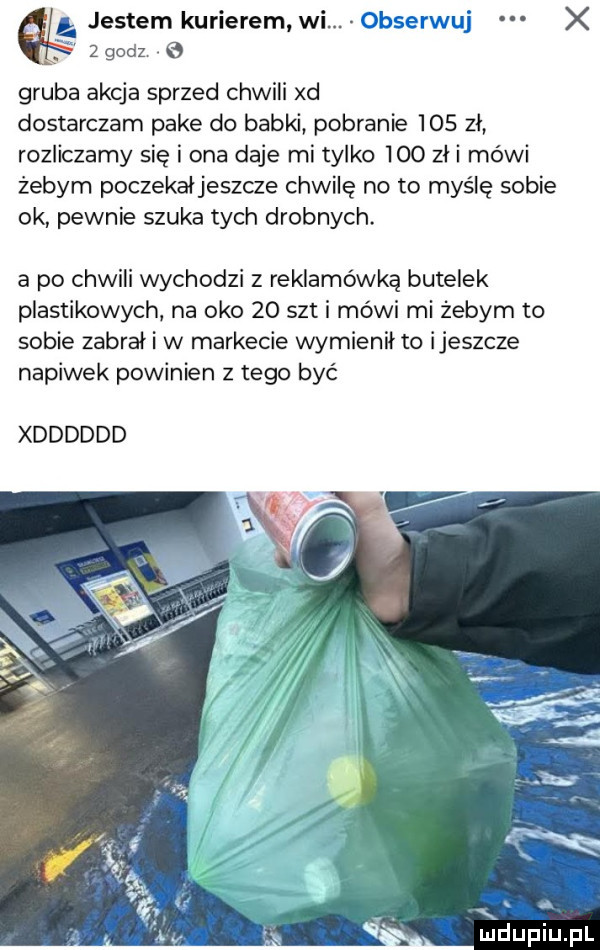 gruba akcja sprzed chwili xd dostarczam pake do babki pobranie     zl rozliczamy się i ona daje mi tylko ido zli mówi żebym poczekaljeszcze chwilę no to myślę sobie ok pewnie szuka tych drobnych. a po chwili wychodzi z reklamówka butelek plastikowych na oko    set i mówi mi żebym to sobie zabrał i w markecie wymienil to ijeszcze napiwek powinien z tego być xdddddd v a  . mduplu pl