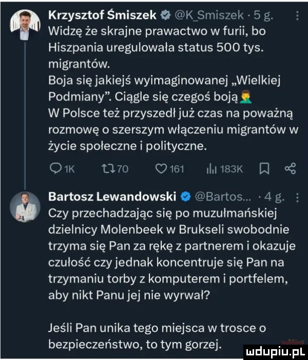 krzysztof śmiszek o kźsmiszek   g. widzę że skrajne prawactwo w furii bo hiszpania uregulowala status     tys. migrantów. boja się jakiejś wyimaginowane wielkiej podmiany. ciągle się czegoś boją w polsce też przyszedl już czas na poważną rozmowę o szerszym włączeniu migrantów w życie spoleczne i polityczne. om            mam     bartosz lewandowski o bartos.   g. czy przechadzając się po muzułmańskiej dzielnicy molenbeek w brukseli swobodnie trzyma się pan za rękę z partnerem i okazuje czułość czy jednak koncentruje się pan na trzymaniu torby z komputerem i portfelem aby nikt panu jej nie wyrwal jeśli pan unika tego miejsca w trosce o bezpieczeństwo to tym gorzej. mdupiu f