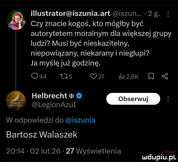 illustrator iszunia aft is zunw   g. czy znacie kogoś kto mógłby być autorytetem moralnym dla większej grupy ludzi musi być nieskazitelny niepowiązany niekaranyi niegłupi ja myślęjuż godzinę.     m      mlek i helbrecht b   legionazui w odpowiedzi do iszunia bartosz walaszek          ikt       wyświetlenia