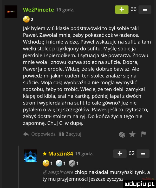 weźpincete   go   .   .   jak byłem w   klasie podstawówki to był sobie taki paweł. zawołał mnie żeby pokazać coś w łazience. wchodze i nic nie widzę. paweł wskazuje na sufit a tam wielki stolec przyklejony do sufitu. maśle sobieja pierdole i spierdoliłem. i sytuacja się powtarza. znowu mnie woła i znowu kurwa stolec na suńcie. dobra pawełka pierdole. widze że sie dobrze bawisz. ale powiedz mi jakim cudem ten stolec znalazł się na suﬁcie. moja całą wyobraźnia nie mogła wymyślić sposobu zeby to zrobić. wiecie że ten debil zamykał klape od kibla srał na kartkę później łapał z dwóch stron i wypierdalał na suﬁt to całe gówno już nie pytałem więcej szczegółów. paweł jeśli to czytasz to żebyś dostał stolcem na ryj. do końca życia tego nie zapomnę. chuj ci w dupę. i iłu t    j e t madzin  . abakankami q    chłop nakładał murzyński tynk a ty mu przyjemności jeszcze życzysz mduplu pl