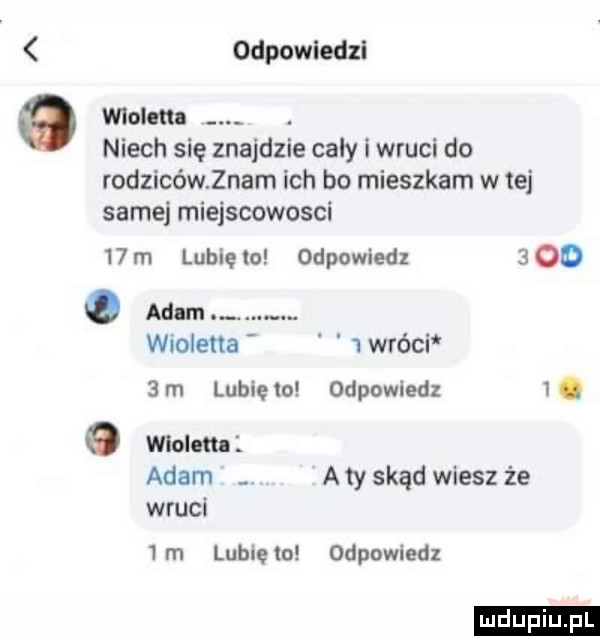 odpowiedzi wioletta niech się znajdzie caly i wkuci do rodzicówznam ich bo mieszkam w tej samej miejscowosci    m lubie lo odpowiedz   oo   adam wioletta   wróci   m lubięio odpowiedz i. o wiolm adam a ty skąd wiesz że wkuci  rn lubięio odpowiedz