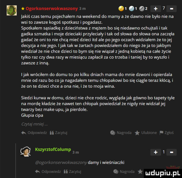 nogorkonserwbkwaszony a.     was czas w. pojechałem na weekend db mamy a ze dawna nie byl. nie na wsi a zawsze kogoś spomszi pogadasz. spmkalem sąsiadkę z dlleclnstwa z mętem bb gę niedawna od al. abakankami al. gadka szmatka. e dz e al. przylulaiy. tak mi slawa do slawa a zaczęła gadać ze uli to nie d mieć dni i ud ale pu jigu nuadl widzialem ze to jej decyzja a ie iegd i jak tak w udach pawiedzialem do niego ze ja m jakbym wiedzial ze nie chce dzieci lo bym sie nie wiązacz jedna kobieta na cale zycie lyiko raz czy dwa razów miałam zaplacil  a co rzeka i taniej bym wyszh i zawsze z inną. l jak wrocllem do domu m po kilku dalach mam do e dzwml wpierdala e bd razu bd. a nagadalem emu chlopakow ho sue magle teraz klata. że un re dzleu hm a dna e. że m majawina. siedli kurwa w do dzień nie hm rodzic wygląda jak gówno butapely er na mordę kladzie ze nawet url dupek puwiedxialle nigdy ewidziaiiei lwarzy bez make upu ja pierdole. glupia cipa v. ii  . t. kszympfculump v damy wieśniaczki a. ludupiupl