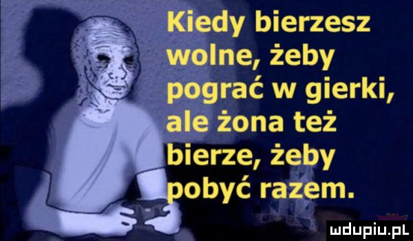 kiedy bierzesz wolne żeby pograć w gierki ale żona też bierze żeby obyć razem