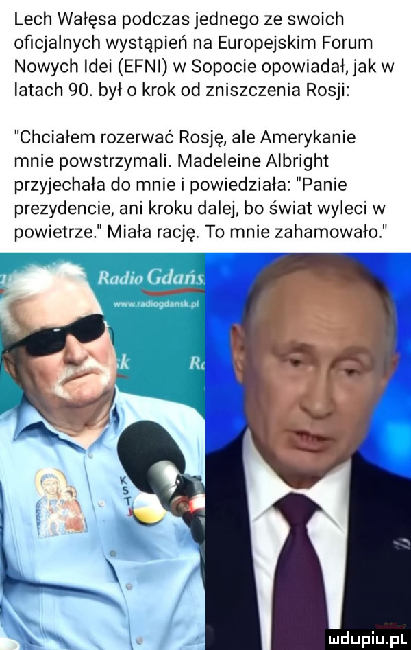 lech wałęsa podczas jednego ze swoich oficjalnych wystąpień na europejskim forum nowych idei eoni w sopocie opowiadał. jak w iktach   . był o krok od zniszczenia rosji chciałem rozerwać rosję ale amerykanie mnie powstrzymali. madeleine albright przyjechała do mnie i powiedziała panie prezydencie ani kroku dalej bo świat wyleci w powietrze miala rację. to mnie zahamowalo