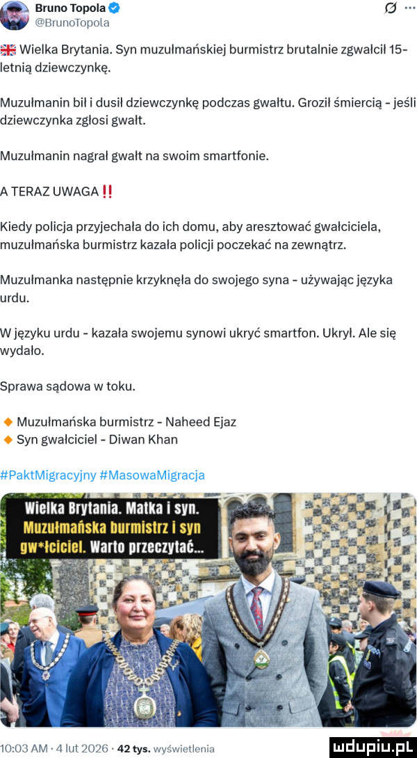 bruno topola a   brimotopola wielka brytania. syn muzulmańskiei burmistrz brutalnie zgwalcil   letnią dziewczynkę muzulmanin bil i dusil dziewczynkę podczas gwaltu. grozil śmiercią ihs li dziewczynka zglosi gwalt. muzulmanin nagral gwalt na swoim smartfonie. a teraz uwaga kiedy policja przyjechała do ich domu aby aresztować gwalciciela. muzułmańska burmistrz kazala policji poczekać na zewnątrz. muzulmanka następnie krzyknęła do swojego syna używając języka urdu. wjęzyku urdu kazala swojemu synowi ukryć smartfon ukroi ale się wydala. sprawa sądowa w toku. muzułmańska burmistrz naheed ejaz syn gwalciciel dywan khan paktmigracyjny masowamigracja wielkaqlłrvtania. matka i syn. muzułmańska hurmisirl i san nw ininiel. worm nrzeczviać       am   lut          tys. wyświetlenia