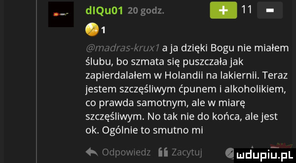 diquo     godz. abakankami      a ja dzięki bogu nie mialem ślubu bo szmata się puszczala jak zapierdalalem w holandii na iakiernii. teraz jestem szczęśliwym ćpunem i alkoholikiem co prawda samotnym ale w miarę szczęśliwym. no tak nie do końca alejest ok. ogólnie to smutno mi min i ii w amd upiepl