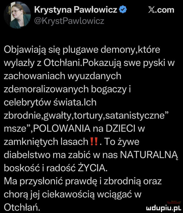f krystyna pawlowiczo x oćm krystpawlowicz objawiają się plugawe demony które nyazły z otchłanipokazują swe pyski w zachowaniach wyuzdanych zdemoralizowanych bogaczy i celebwtów światalch zbrodnie gwałty tortury satanistyczne msze polowania na dzieci w zamkniętych lasach. to żywe diabelstwo ma zabić w nas naturalną boskość i radość życia. ma przysłonić prawdę i zbrodnią oraz chorążej ciekawością wciągać w otchłań