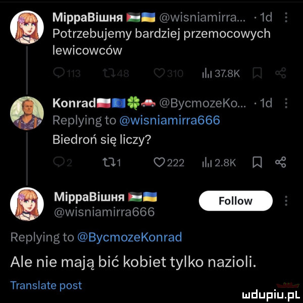 mippabiunm. wisniamirra.  d potrzebujemy bardziej przemocowych iewicowców m    konrad gna bycmozeko.  d repiying to wisniamirraggg biedroń się liczy          ii    k or mippabilan. wisniamirra    replying to bycmozekonrad ale nie mają bić kobiet tylko nazioli. translate oit p