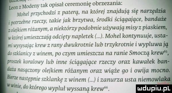 macew idk opisał ceremonię obrzezania mahal pra chodzi z paterą na której znajdują się nasz n ponzebne rzeczy takie jak brzytwa środki ściągające ban zamkiem różanym a niektórzy podobnie używają misyz płaskie wkróm umieszczają odcięty napletek j. mohel kamynuuje us. mi wysysając krew z rany dwukmtnie lub trzykrotnie i wypluwa g szklanicy z winem po czym umieszcza na mnie smoczą kr proszek kominwy lub inne ściągające rzeczy oraz kawałek ba nasączony ulfikiem różanym oraz wiąże go i owija m. następnie szklankę z winem i zanurza uam niemow w w które jj pluł wyssana krew