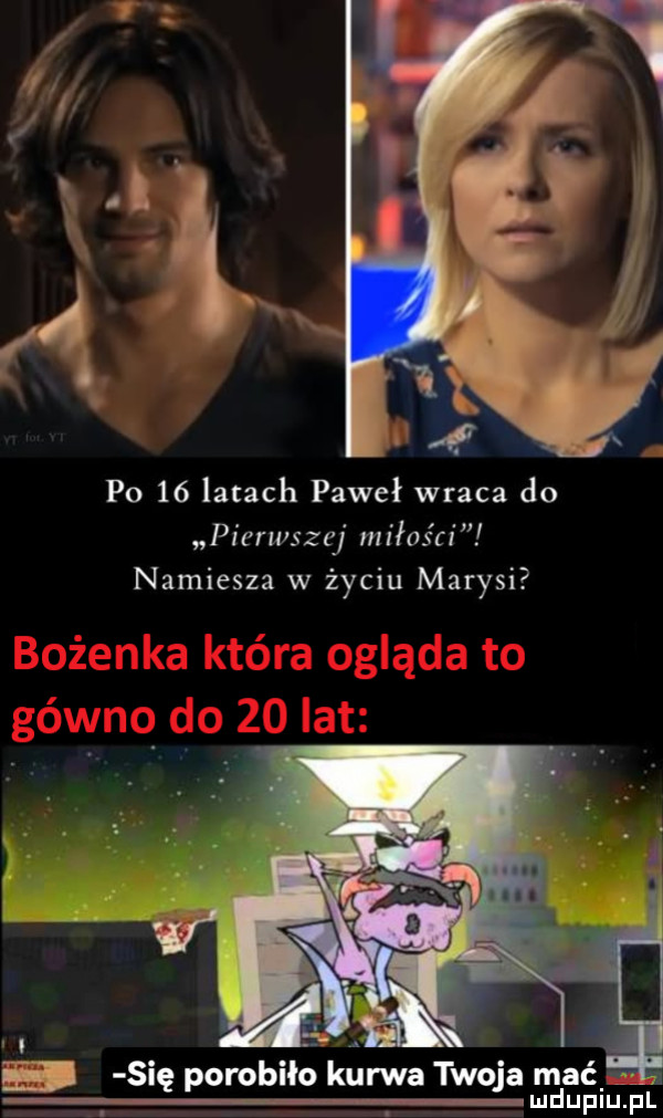 po    latach paweł wraca do pierwszej miłości namiesza w życiu marysi. b się porobiło kurwa twoja mać   l l mdupiu. pl