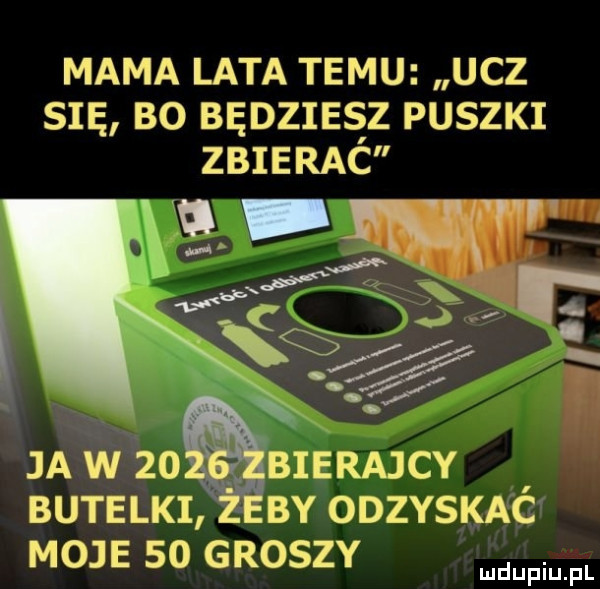 mama lata temu ucz się bo bedzies z puszki zbierac ja w zo bierajcy butelki by odzyska g moje    groszy