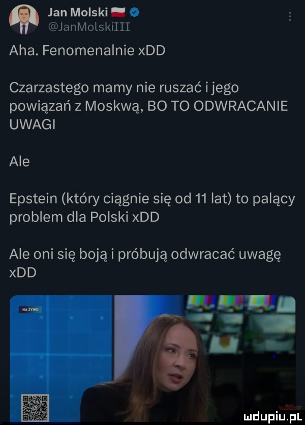 jan molski. o janmolskiiii aha. fenomenalnie xdd czarzastego mamy nie ruszać ijego powiązań z moskwą bo to odwracanie uwagi ale epstein który ciągnie się od    lat to palący problem dla polski xdd ale oni się boją i próbują odwracać uwagę xdd