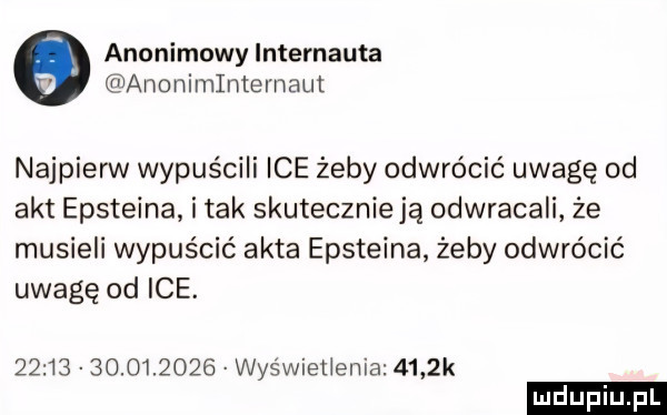 anonimowy internauta anonimlntemaut najpierw wypuścili ice żeby odwrócić uwagę od akt epsteina. i tak skutecznieją odwracali że musieli wypuścić akta epsteina żeby odwrócić uwagę od ice.                  wyświetlenia     k