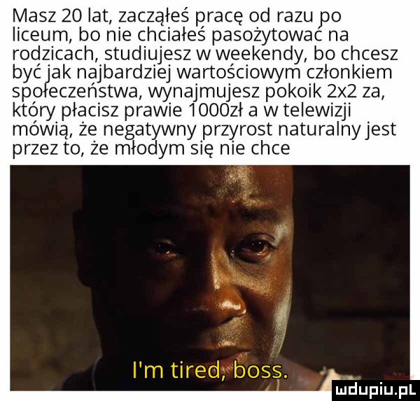 masz    lat zacząłeś pracę od razu po liceum bo nie chciałeś pasożytowac na rodzicach studiujesz wweekendy bo chcesz byćjak najbardziej wartościowym członkiem sio eczeństwa wynajmujesz pokoik zdz za który płacisz prawie       a w telewizji mówią że negatywny przyrost naturalnyjest przez to ze młodym się nie chce miiupiupl